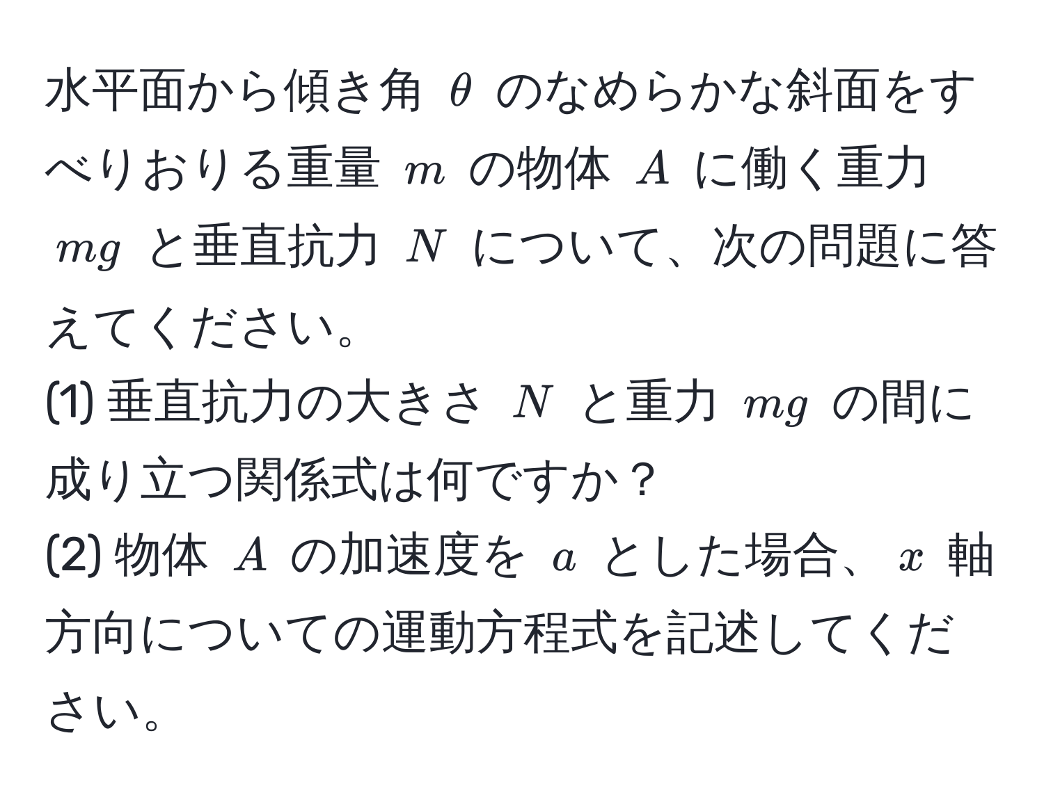 水平面から傾き角 $θ$ のなめらかな斜面をすべりおりる重量 $m$ の物体 $A$ に働く重力 $mg$ と垂直抗力 $N$ について、次の問題に答えてください。
(1) 垂直抗力の大きさ $N$ と重力 $mg$ の間に成り立つ関係式は何ですか？
(2) 物体 $A$ の加速度を $a$ とした場合、$x$ 軸方向についての運動方程式を記述してください。