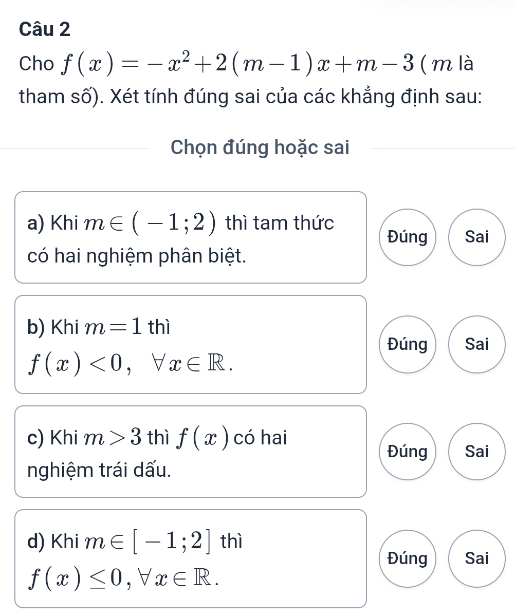 Cho f(x)=-x^2+2(m-1)x+m-3 ( m là
tham số). Xét tính đúng sai của các khẳng định sau:
Chọn đúng hoặc sai
a) Khi m∈ (-1;2) thì tam thức
Đúng Sai
có hai nghiệm phân biệt.
b) Khi m=1thi
Đúng Sai
f(x)<0</tex>, forall x∈ R. 
c) Khi m>3 thì f(x) có hai
Đúng Sai
nghiệm trái dấu.
d) Khi m∈ [-1;2] thì
Đúng Sai
f(x)≤ 0, forall x∈ R.