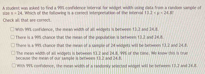 A student was asked to find a 99% confidence interval for widget width using data from a random sample of
size n=24. Which of the following is a correct interpretation of the interval 13.2 <24.8
Check all that are correct.
With 99% confidence, the mean width of all widgets is between 13.2 and 24.8.
There is a 99% chance that the mean of the population is between 13.2 and 24.8.
There is a 99% chance that the mean of a sample of 24 widgets will be between 13.2 and 24.8.
The mean width of all widgets is between 13.2 and 24.8, 99% of the time. We know this is true
because the mean of our sample is between 13.2 and 24.8.
With 99% confidence, the mean width of a randomly selected widget will be between 13.2 and 24.8.