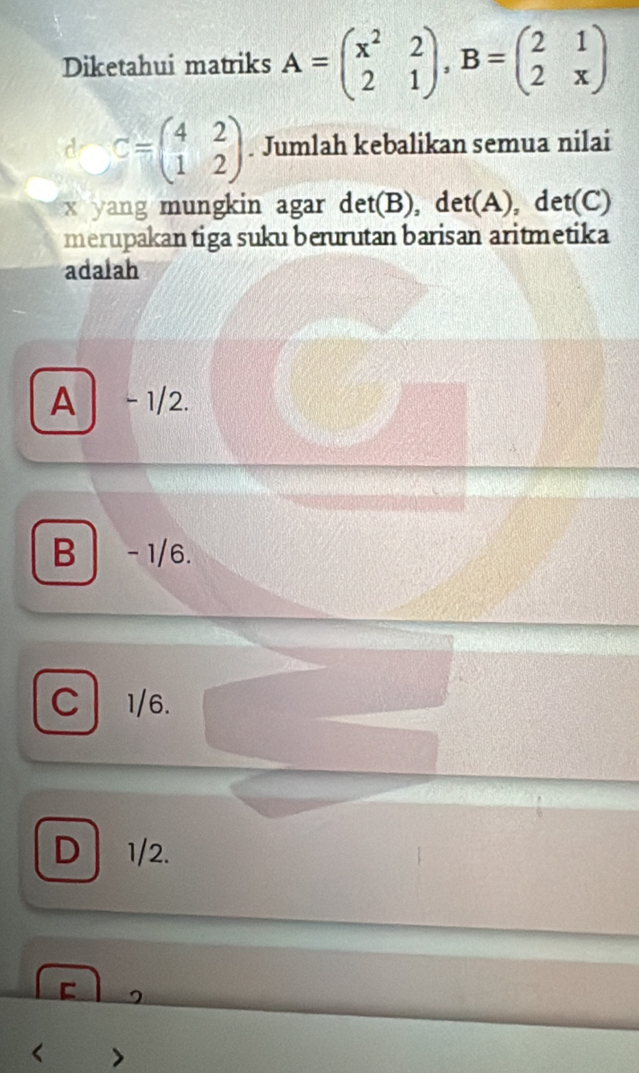 Diketahui matriks A=beginpmatrix x^2&2 2&1endpmatrix , B=beginpmatrix 2&1 2&xendpmatrix
d C=beginpmatrix 4&2 1&2endpmatrix. Jumlah kebalikan semua nilai
x yang mungkin agar det(B), det(A), det(C)
merupakan tiga suku berurutan barisan aritmetika
adalah
A - 1/2.
B - 1/6.
C 1/6.
D 1/2.
<