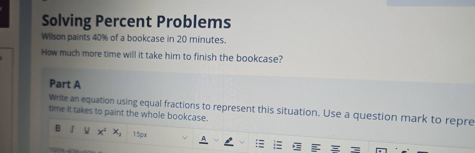 Solving Percent Problems 
Wilson paints 40% of a bookcase in 20 minutes. 
How much more time will it take him to finish the bookcase? 
Part A 
Write an equation using equal fractions to represent this situation. Use a question mark to repre 
time it takes to paint the whole bookcase. 
B I u X^2 X_2 15px
A
100% - 40%