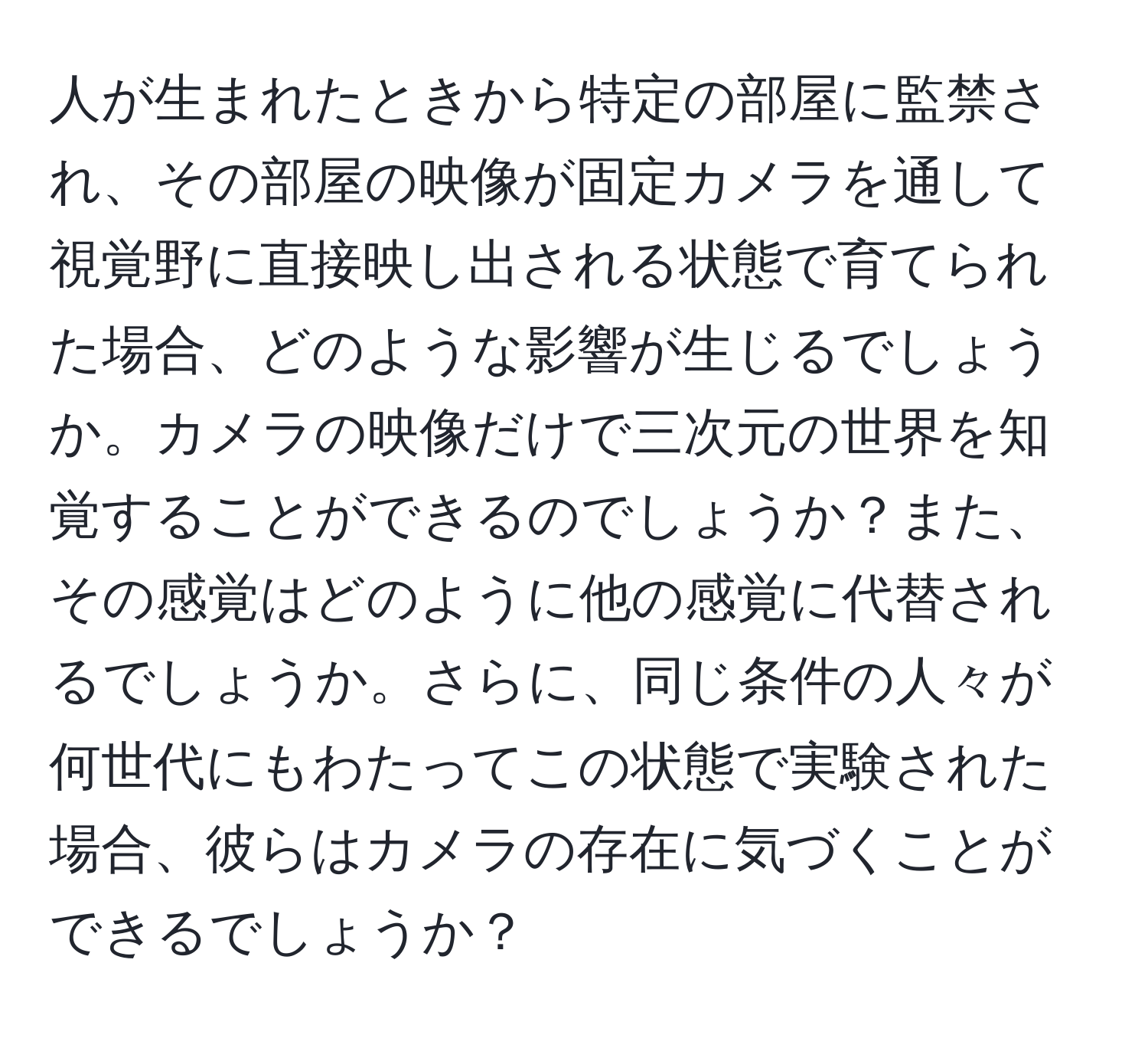人が生まれたときから特定の部屋に監禁され、その部屋の映像が固定カメラを通して視覚野に直接映し出される状態で育てられた場合、どのような影響が生じるでしょうか。カメラの映像だけで三次元の世界を知覚することができるのでしょうか？また、その感覚はどのように他の感覚に代替されるでしょうか。さらに、同じ条件の人々が何世代にもわたってこの状態で実験された場合、彼らはカメラの存在に気づくことができるでしょうか？