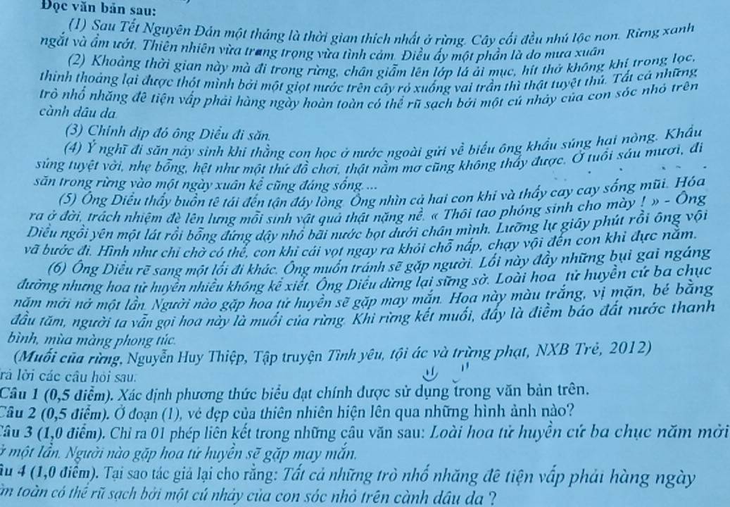 Đọc văn bản sau:
(1) Sau Tết Nguyên Đản một tháng là thời gian thích nhất ở rừng. Cây cối đều nhú lộc non. Rừng xanh
ngắt và ẩm ướt. Thiên nhiên vừa trang trọng vừa tình cảm. Điều ấy một phần là do mưa xuân
(2) Khoảng thời gian này mà đi trong rừng, chân giẫm lên lớp lá ải mục, hít thờ không khí trong lọc,
thinh thoảng lại được thột mình bởi một giọt nước trên cây rỏ xuống vai trần thì thật tuyệt thủ. Tất cả những
trò nhổ nhăng đê tiện vấp phái hàng ngày hoàn toàn có thể rũ sạch bởi một cú nhảy của con sóc nhỏ trên
cành dâu da
(3) Chính dịp đó ông Diều đi săn.
(4) Ý nghĩ đi săn này sinh khi thằng con học ở nước ngoài gửi về biểu ông khẩu súng hại nòng. Khẩu
súng tuyệt vời, nhẹ bổng, hệt như một thứ đồ chơi, thật nằm mơ cũng không thấy được. Ở tuổi sâu mươi, đi
săn trong rừng vào một ngày xuân kể cũng đáng sống ...
(5) Ông Diều thấy buồn tê tải đến tận đáy lồng Ống nhìn cả hai con khi và thấy cay cay sống mũi. Hóa
ra ở đời, trách nhiệm đè lên lưng mỗi sinh vật quả thật nặng nề. « Thôi tao phóng sinh cho mày ! » - Ông
Diều ngồi yên một lát rồi bổng đứng dậy nhổ bãi nước bọt dưới chân mình. Lưỡng lự giây phút rồi ông vội
vã bước đi. Hình như chỉ chờ có thể, con khi cái vọt ngay ra khỏi chỗ nấp, chạy vội đến con khi đực nằm.
(6) Ông Diều rẽ sang một lới đi khác. Ông muôn tránh sẽ gặp người. Lối này đầy những bụi gai ngáng
đường nhưng hoa tử huyền nhiều không kể xiết. Ông Diều dừng lại sững sở. Loài hoa tử huyền cứ ba chục
mặm mời nở một lần. Người nào gặp hoa tử huyền sẽ gặp may mắn. Hoa này màu trắng, vị mặn, bé bằng
đầu tám, người ta vẫn gọi hoa này là muối của rừng. Khi rừng kết muối, đấy là điểm báo đất nước thanh
bình, mùa màng phong túc.
(Muối của rừng, Nguyễn Huy Thiệp, Tập truyện Tình yêu, tội ác và trừng phạt, NXB Trẻ, 2012)
rá lời các câu hỏi sau:
Câu 1 (0,5 điểm). Xác định phương thức biểu đạt chính được sử dụng trong văn bản trên.
Câu 2 (0,5 điểm). Ở đoạn (1), vẻ đẹp của thiên nhiên hiện lên qua những hình ảnh nào?
Câu 3 (1,0 điểm). Chỉ ra 01 phép liên kết trong những câu văn sau: Loài hoa tử huyền cử ba chục năm mời
lỞ một lần. Người nào gặp hoa tử huyền sẽ gặp may mắn.
Su 4 (1,0 điểm). Tại sao tác giả lại cho rằng: Tất cả những trò nhố nhăng đê tiện vấp phải hàng ngày
m toàn có thể rũ sạch bởi một cú nhảy của con sóc nhỏ trên cành dầu da ?