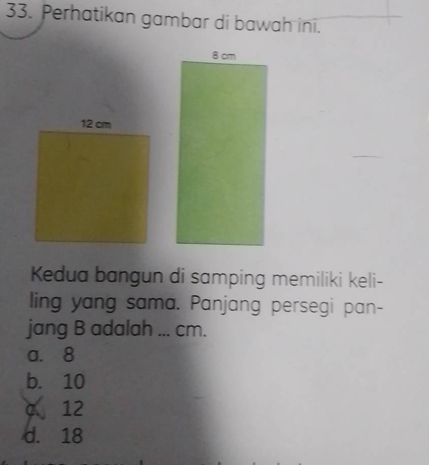 Perhatikan gambar di bawah ini.
Kedua bangun di samping memiliki keli-
ling yang sama. Panjang persegi pan-
jang B adalah ... cm.
a. 8
b. 10
c 12
d. 18