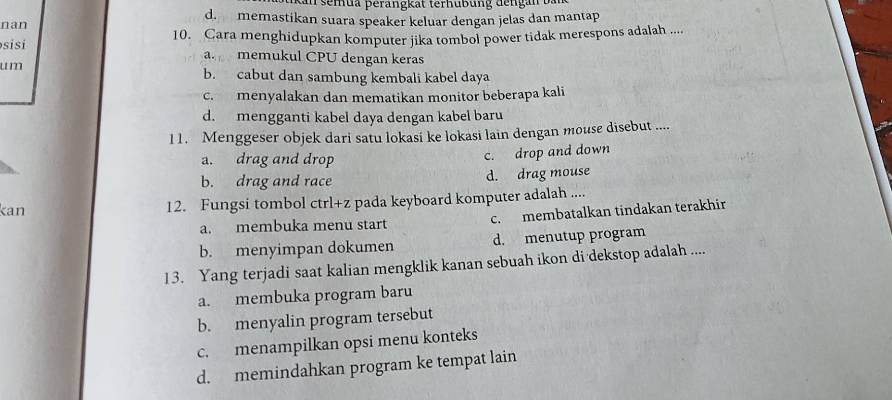 kan semua perangkat terhubung dengan bàn
d. memastikan suara speaker keluar dengan jelas dan mantap
nan
sisi 10. Cara menghidupkan komputer jika tombol power tidak merespons adalah ....
a. memukul CPU dengan keras
um
b. cabut dan sambung kembali kabel daya
c. menyalakan dan mematikan monitor beberapa kali
d. mengganti kabel daya dengan kabel baru
11. Menggeser objek dari satu lokasi ke lokasi lain dengan mouse disebut ....
a. drag and drop
c. drop and down
b. drag and race d. drag mouse
kan 12. Fungsi tombol ctrl+z pada keyboard komputer adalah ....
a. membuka menu start
c. membatalkan tindakan terakhir
b. menyimpan dokumen d. menutup program
13. Yang terjadi saat kalian mengklik kanan sebuah ikon di dekstop adalah ....
a. membuka program baru
b. menyalin program tersebut
c. menampilkan opsi menu konteks
d. memindahkan program ke tempat lain