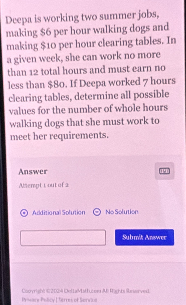 Deepa is working two summer jobs, 
making $6 per hour walking dogs and 
making $10 per hour clearing tables. In 
a given week, she can work no more 
than 12 total hours and must earn no 
less than $80. If Deepa worked 7 hours
clearing tables, determine all possible 
values for the number of whole hours
walking dogs that she must work to 
meet her requirements. 
Answer 
P 
Attempt 1 out of 2 
Additional Solution No Solution 
Submit Answer 
Copyright ©2024 DeltaMath.com All Rights Reserved. 
Privacy Policy | Terms of Service