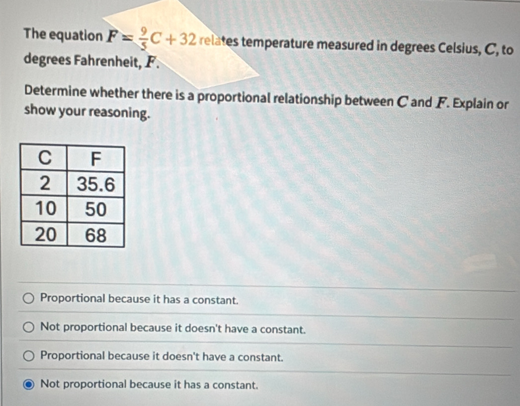 The equation F= 9/5 C+32 relates temperature measured in degrees Celsius, C, to
degrees Fahrenheit, F.
Determine whether there is a proportional relationship between C and F. Explain or
show your reasoning.
Proportional because it has a constant.
Not proportional because it doesn't have a constant.
Proportional because it doesn't have a constant.
Not proportional because it has a constant.