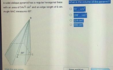 A solid oblique pyramid has a regular hexagonal base What is the volume of the pyramid?
with an area of 54sqrt(3)cm^2 and an edge length of 6 cm.
72.6m^4
Anglie BAC measures 60°.
108 cm
324cm
4:5cm
Mark this and rot an