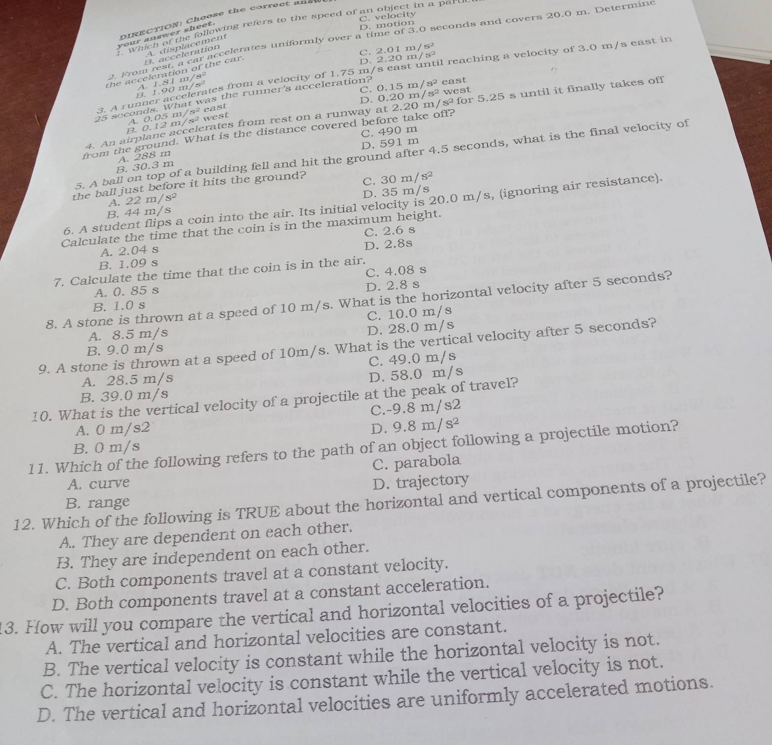 C. velocity
D IRECTION: Choos e th e correc t  an  t
1. Which of the following refers to the speed of an object in a paru
your answer sheet.
. motion
2. From rest, a car accelerates uniformly over a time of 3.0 seconds and covers 20.0 m. Determine
A. displacement
B. acceleration
C. 2.01m/s^2 n/s²
B. celerates from a velocity of 1.75 m/s east until reaching a velocity of 3.0 m/s east in
the acceleration of the car.
D. 2.201
A. 1.90m/s^2 1.81m/s^2
C. 0.15 m n/s^2 east
D. 0.20 m/ s^2 west
25 seconds. What was the runner's acceleration?
3. A runn a
4. An airplane accelerates from rest on a runway at 2.20 1 n/S^2 for 5.25 s until it finally takes off
A. 0.05 m/s^2 east
B. 0.12 m/s^2 west
C. 490 m
from the ground. What is the distance covered before take off?
D. 591 m
5. A ball on top of a building fell and hit the ground after 4.5 seconds, what is the final velocity of
A. 288 m
B. 30.3 m
the ball just before it hits the ground?
C.
A. 22 m s a 30m/s^2
B. 44 m/s D. 35 m/s
6. A student flips a coin into the air. Its initial velocity is 20.0 m/s, (ignoring air resistance).
Calculate the time that the coin is in the maximum height.
A. 2.04 s C. 2.6 s
B. 1.09 s D. 2.8s
C. 4.08 s
7. Calculate the time that the coin is in the air.
A. 0. 85 s
D. 2.8 s
8. A stone is thrown at a speed of 10 m/s. What is the horizontal velocity after 5 seconds?
B. 1.0 s
C. 10.0 m/s
A. 8.5 m/s
D. 28.0 m/s
9. A stone is thrown at a speed of 10m/s. What is the vertical velocity after 5 seconds?
B. 9.0 m/s
C. 49.0 m/s
A. 28.5 m/s
D. 58.0 m/s
B. 39.0 m/s
10. What is the vertical velocity of a projectile at the peak of travel?
C.-9.8 m/s2
A. 0 m/s2 D. 9.8m/s^2
11. Which of the following refers to the path of an object following a projectile motion?
B. 0 m/s
C. parabola
A. curve D. trajectory
12. Which of the following is TRUE about the horizontal and vertical components of a projectile? B. range
A.. They are dependent on each other.
B. They are independent on each other.
C. Both components travel at a constant velocity.
D. Both components travel at a constant acceleration.
13. How will you compare the vertical and horizontal velocities of a projectile?
A. The vertical and horizontal velocities are constant.
B. The vertical velocity is constant while the horizontal velocity is not.
C. The horizontal velocity is constant while the vertical velocity is not.
D. The vertical and horizontal velocities are uniformly accelerated motions.