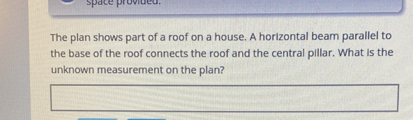 space provided. 
The plan shows part of a roof on a house. A horizontal beam parallel to 
the base of the roof connects the roof and the central pillar. What is the 
unknown measurement on the plan?