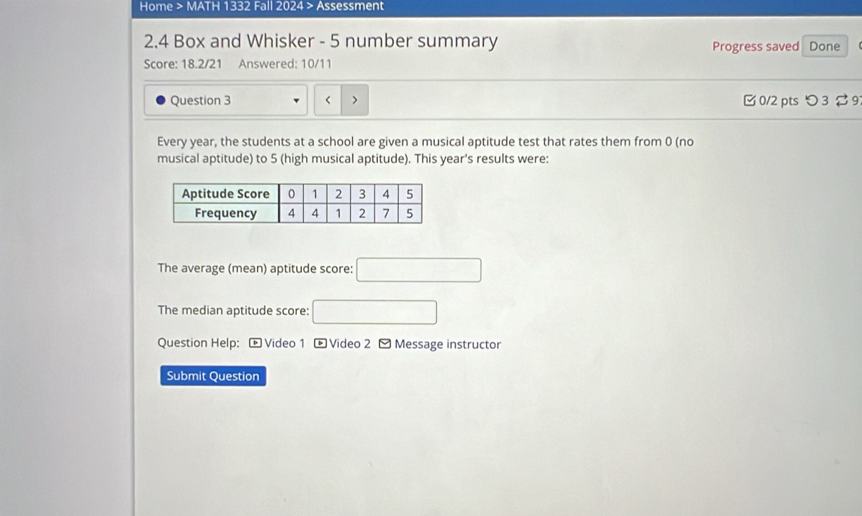 Home > MATH 1332 Fall 2024 > Assessment 
2.4 Box and Whisker - 5 number summary Progress saved Done 
Score: 18.2/21 Answered: 10/11 
Question 3 year, the students at a school are given a musical aptitude test that rates them from 0 (no 
musical aptitude) to 5 (high musical aptitude). This year's results were: 
The average (mean) aptitude score: □ 
The median aptitude score: □ 
Question Help: * Video 1 - Video 2 - Message instructor 
Submit Question