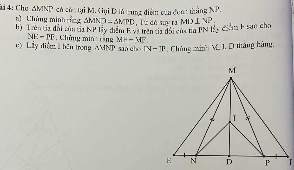 ài 4: Cho △ MNP có cận tại M. Gọi D là trung điểm của đoạn thẳng NP. 
a) Chứng minh rằng △ MND=△ MPD , Từ đó suy ra MD⊥ NP. 
b) Trên tia đối của tia NP lấy điểm E và trên tia đối của tia PN lấy điểm F sao cho
NE=PF. Chứng minh rằng ME=MF. 
c) Lấy điểm I bên trong △ MNP sao cho IN=IP. Chứng minh M, I, D thẳng hàng.