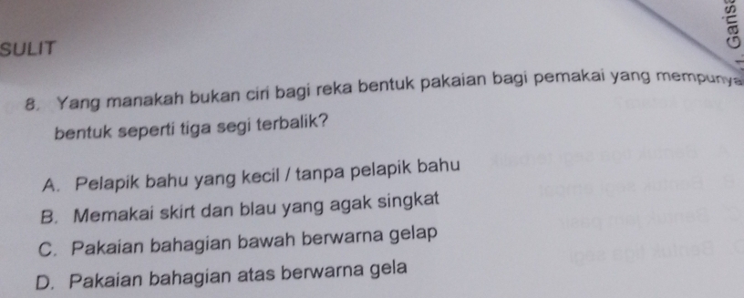 SULIT

8. Yang manakah bukan ciri bagi reka bentuk pakaian bagi pemakai yang mempunya
bentuk seperti tiga segi terbalik?
A. Pelapik bahu yang kecil / tanpa pelapik bahu
B. Memakai skirt dan blau yang agak singkat
C. Pakaian bahagian bawah berwarna gelap
D. Pakaian bahagian atas berwarna gela