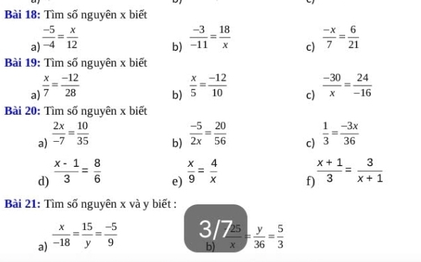 Tìm số nguyên x biết 
a)  (-5)/-4 = x/12 
b)  (-3)/-11 = 18/x 
c)  (-x)/7 = 6/21 
Bài 19: Tìm số nguyên x biết 
a  x/7 = (-12)/28 
b)  x/5 = (-12)/10 
c)  (-30)/x = 24/-16 
Bài 20: Tìm số nguyên x biết 
a)  2x/-7 = 10/35 
b) 
d)  (x-1)/3 = 8/6   (-5)/2x = 20/56 
c)  1/3 = (-3x)/36 
e)  x/9 = 4/x 
f)  (x+1)/3 = 3/x+1 
Bài 21: Tìm số nguyên x và y biết : 
a)  x/-18 = 15/y = (-5)/9 
beginarrayr 3/7 25/x = y/36 = 5/3 endarray