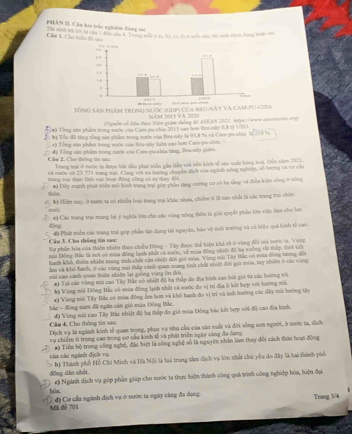 PHẢN II. Câu hội trắc nghiệm đúng sai.
Thí sinh trả lời từ câu 1 đến cầu 4. Trong mỗi ý a), b), c), đ) ở mỗi câu, thị sinh chọn đùng hoặc sai
Câu 1. Cho biểu đồ sau:
TÔNG SẢN PHÂM TRONG NƯỚC (GDP) CỦA BRU-NÂY VÀ CAM-PU-CHIA
NÄM 2015 Và 2020
(Nguồn số liệu theo Niên giám thống kẽ ASEAN 2021, https://www.aseanstats.org)
Va) Tổng sản phẩm trong nước của Cam-pu-chia 2015 cao hơn Bru-nây 0,8 ty USD.
b) Tốc độ tăng tổng sản phẩm trong nước của Bru-nây là 93,8 % và Cam-pu-chia là 219 %.
c) Tổng sản phẩm trong nước của Bru-nây luôn cao hơn Cam-pu-chia.
d) Tổng sản phẩm trong nước của Cam-pu-chia tăng, Bru-nây giảm.
Câu 2. Cho thông tin sau:
Trang trại ở nước ta được bắt đầu phát triển gắn liền với nền kinh tế sản xuất hàng hoá. Đến năm 2021,
cả nước có 23 771 trang trại. Cùng với xu hướng chuyên dịch của ngành nông nghiệp, số lượng và cơ câu
trang trại theo lĩnh vực hoạt động cũng có sự thay đổi.
a) Đầy mạnh phát triển mô hình trang trại góp phân tăng cường cơ sở hạ tằng và điều kiện sống ở nông
thên.
b) Hiện nay, ở nước ta có nhiều loại trang trại khác nhau, chiếm tỉ lệ cao nhất là các trang trại chăn
nuōi
c) Các trang trại mang lại ý nghĩa lớn cho các vùng nông thôn là giải quyết phần lớn việc làm cho lao
động
d) Phát triển các trang trại góp phần tận dụng tải nguyên, bảo vệ môi trường và có hiệu quả kinh tế cao.
Câu 3. Cho thông tin sau:
Sự phân hóa của thiên nhiên theo chiều Đông - Tây được thể hiện khá rõ ở vùng đồi núi nước ta. Vùng
Đúi Đông Bắc là nơi có mùa đông lạnh nhất cả nước, về mùa đông nhiệt độ hạ xuống rắt thấp, thời tiết
hanh khô, thiên nhiên mang tính chất cận nhiệt đới gió mùa. Vùng núi Tây Bắc có mùa đồng tương đối
ẩm và khô hanh, ở các vùng núi thắp cảnh quan mang tính chất nhiệt đới gió mùa, tuy nhiên ở các vùng
núi cao cảnh quan thiên nhiên lại giống vùng ôn đới.
a) Tại các vùng núi cao Tây Bắc có nhiệt độ hạ thấp do địa hình cao hút gió từ các hướng tới.
b) Vùng núi Đông Bắc có mùa đông lạnh nhất cả nước do vị trí địa lí kết hợp với hướng núi.
c) Vùng núi Tây Bắc có mùa đông ấm hơn và khô hanh do vị trí và ảnh hưởng các dãy núi hướng tây
bắc - đông nam đã ngăn cản gió mùa Đông Bắc.
d) Vùng núi cao Tây Bắc nhiệt độ hạ thấp do gió mùa Đông bắc kết hợp với độ cao địa hình.
Câu 4. Cho thông tin sau:
Dịch vụ là ngành kinh tế quan trọng, phục vụ nhu cầu của sản xuất và đời sống con người, ở nước ta, dịch
vụ chiếm tỉ trọng cao trong cơ cấu kính tế và phát triển ngày càng đa dạng.
a) Tiến bộ trong công nghệ, đặc biệt là công nghệ số là nguyên nhân làm thay đổi cách thức hoạt động
của các ngành địch vụ.
b) Thành phố Hồ Chí Minh và Hà Nội là hai trung tâm dịch vụ lớn nhất chủ yếu do đây là hai thành phố
đông dân nhất.
c) Ngành dịch vụ góp phần giúp cho nước ta thực hiện thành công quá trình công nghiệp hóa, hiện đại
hóa.
d) Cơ cầu ngành địch vụ ở nước ta ngày cảng đa dạng.
Mã đê 701 Trang 3/4