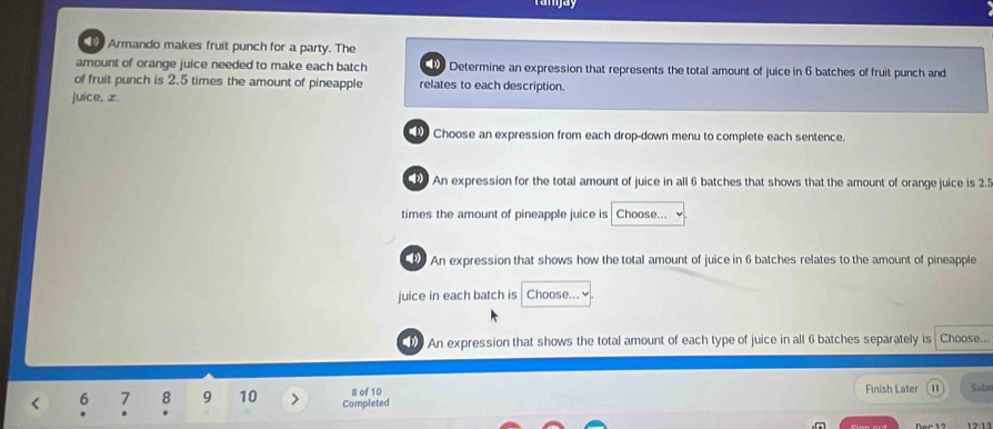 Armando makes fruit punch for a party. The 
amount of orange juice needed to make each batch Determine an expression that represents the total amount of juice in 6 batches of fruit punch and 
of fruit punch is 2.5 times the amount of pineapple relates to each description. 
juice, x. 
Choose an expression from each drop-down menu to complete each sentence. 
An expression for the total amount of juice in all 6 batches that shows that the amount of orange juice is 2.5
times the amount of pineapple juice is Choose... 
An expression that shows how the total amount of juice in 6 batches relates to the amount of pineapple 
juice in each batch is Choose... ✔ 
An expression that shows the total amount of each type of juice in all 6 batches separately is Choose... 
Finish Later m
8 of 10 Subn 
< <tex>6 1 8 9 10 Completed