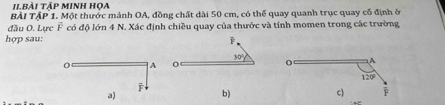 II.BÀI TậP MINH HọA
BÀI TậP 1. Một thước mảnh OA, đồng chất dài 50 cm, có thế quay quanh trục quay cố định ở
đầu O. Lực vector F có độ lớn 4 N. Xác định chiều quay của thước và tính momen trong các trường
hợp sau: F
30°
0
A
F
a)
b)