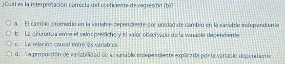 ¿Cuál es la interpretación correcta del coeficiente de regresión (b)?
a. El cambio promedio en la variable dependiente por unidad de cambio en la variable independiente
b. La diferencia entre el valor predicho y el valor observado de la variable dependiente
c. La relación causal entre las variables
d. La proporción de variabilidad de la variable independiente explicada por la variable dependiente