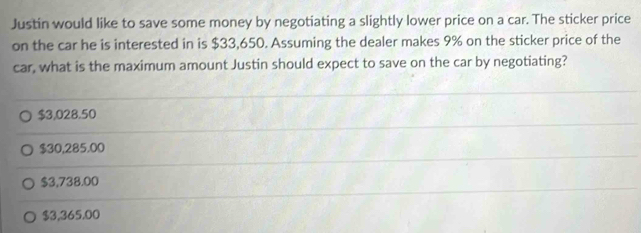 Justin would like to save some money by negotiating a slightly lower price on a car. The sticker price
on the car he is interested in is $33,650. Assuming the dealer makes 9% on the sticker price of the
car, what is the maximum amount Justin should expect to save on the car by negotiating?
$3,028.50
$30,285.00
$3,738.00
$3,365.00