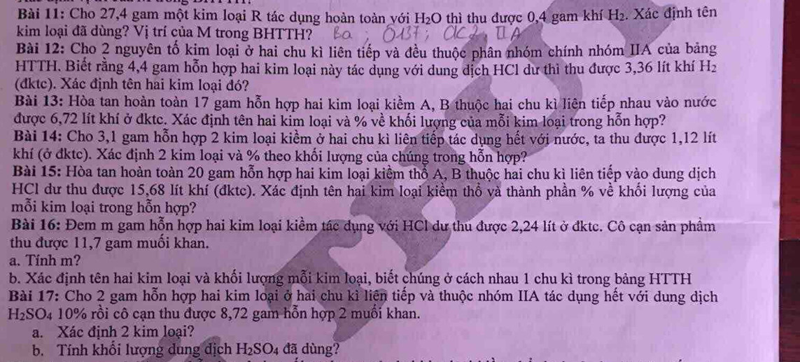 Cho 27,4 gam một kim loại R tác dụng hoàn toàn với I H_2 thì thu được 0,4 gam khí H₂. Xác định tên
kim loại đã dùng? Vị trí của M trong BHTTH?
Bài 12: Cho 2 nguyên tố kim loại ở hai chu kì liên tiếp và đều thuộc phân nhóm chính nhóm IIA của bảng
HTTH. Biết rằng 4,4 gam hỗn hợp hai kim loại này tác dụng với dung dịch HCl dư thì thu được 3,36 lít khí H_2
(đktc). Xác định tên hai kim loại đó?
Bài 13: Hòa tan hoàn toàn 17 gam hỗn hợp hai kim loại kiểm A, B thuộc hai chu kì liên tiếp nhau vào nước
được 6,72 lít khí ở đktc. Xác định tên hai kim loại và % về khối lượng của mỗi kim loại trong hỗn hợp?
Bài 14: Cho 3,1 gam hỗn hợp 2 kim loại kiểm ở hai chu kì liên tiếp tác dụng hết với nước, ta thu được 1,12 lít
khí (ở đktc). Xác định 2 kim loại và % theo khối lượng của chúng trong hỗn hợp?
Bài 15: Hòa tan hoàn toàn 20 gam hỗn hợp hai kim loại kiểm thổ A, B thuộc hai chu kì liên tiếp vào dung dịch
HCl dư thu được 15,68 lít khí (đktc). Xác định tên hai kim loại kiểm thổ và thành phần % về khổi lượng của
mỗi kim loại trong hỗn hợp?
Bài 16: Đem m gam hỗn hợp hai kim loại kiềm tác dụng với HCl dư thu được 2,24 lít ở đktc. Cô cạn sản phẩm
thu được 11,7 gam muối khan.
a. Tinh m?
b. Xác định tên hai kim loại và khối lượng mỗi kim loại, biết chúng ở cách nhau 1 chu kì trong bảng HTTH
Bài 17: Cho 2 gam hỗn hợp hai kim loại ở hai chu kì liện tiếp và thuộc nhóm IIA tác dụng hết với dung dịch
H_2S O4 10% rồi cô cạn thu được 8,72 gam hỗn hợp 2 muối khan.
a. Xác định 2 kim loại?
b. Tính khối lượng dung địch H_2SO_4 đã dùng?