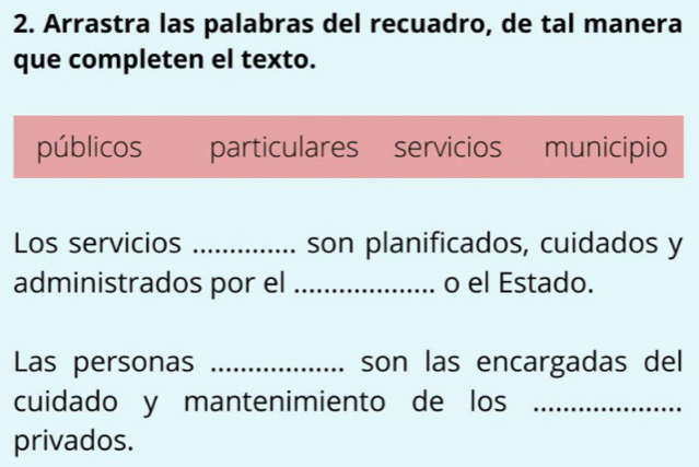 Arrastra las palabras del recuadro, de tal manera
que completen el texto.
públicos particulares servicios municipio
Los servicios _son planificados, cuidados y
administrados por el _o el Estado.
Las personas _son las encargadas del
cuidado y mantenimiento de los_
privados.