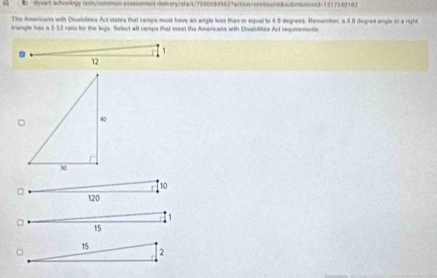 ysart schoology.com/common-assessment delivery/start/75906849627action=onresume&submissiond=15172401f2 
The Amercans with Deabilities Act states that ramps must have an angle less than or equal to 41 degrees. Remember, a 4 8 degred angle in a right 
nangle has a 112 rase for the legs. Select all ramps that meet the Americans with Disabilities Act requirements 
.
1
12
10
120
1
15
15
2