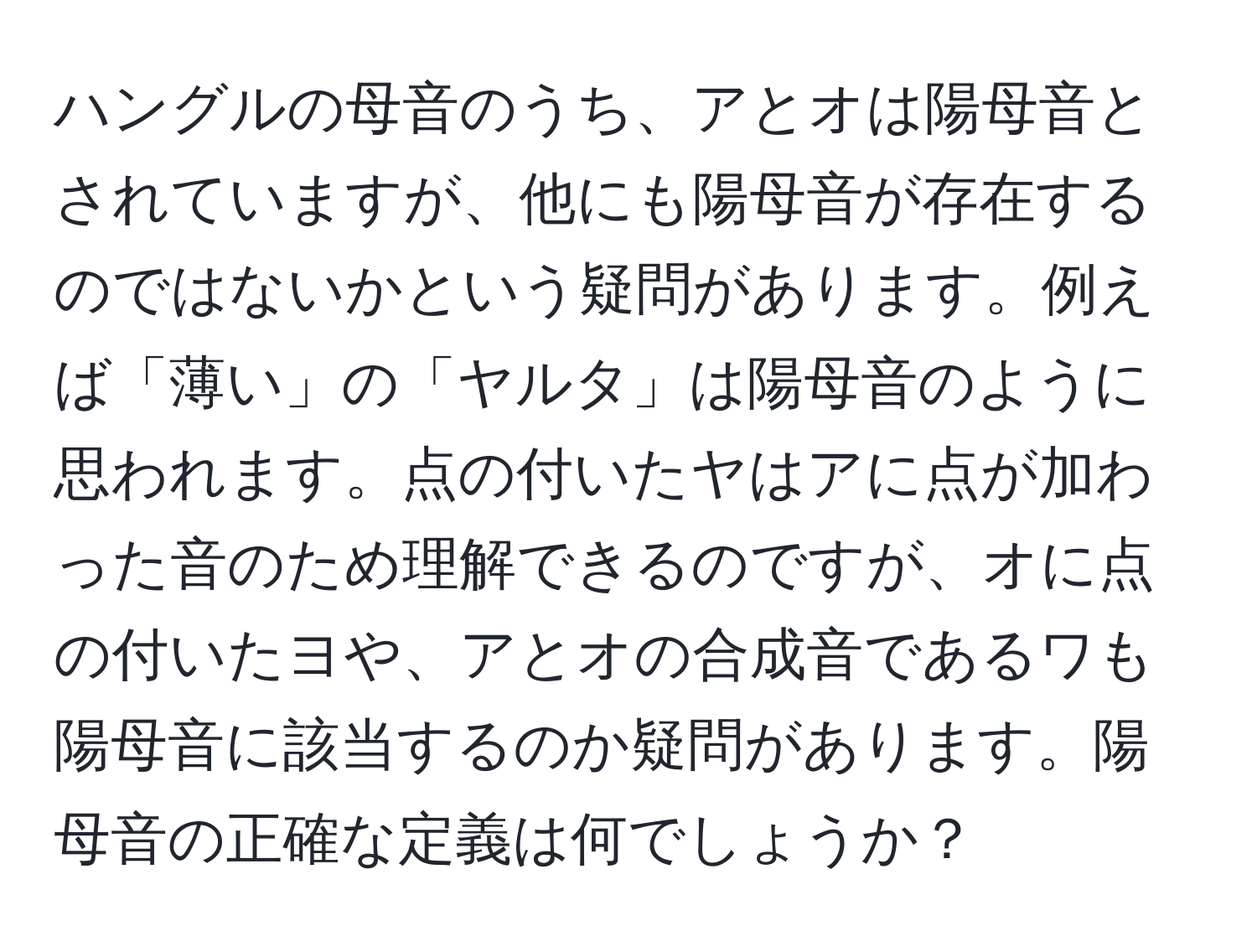 ハングルの母音のうち、アとオは陽母音とされていますが、他にも陽母音が存在するのではないかという疑問があります。例えば「薄い」の「ヤルタ」は陽母音のように思われます。点の付いたヤはアに点が加わった音のため理解できるのですが、オに点の付いたヨや、アとオの合成音であるワも陽母音に該当するのか疑問があります。陽母音の正確な定義は何でしょうか？