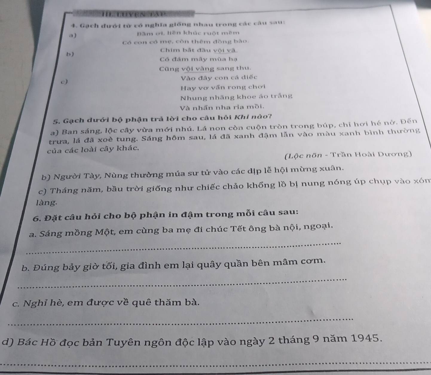 tuyện tậu 
4. Gạch dưới từ có nghĩa giống nhau trong các câu sau: 
a) 
Bầm ơi, liền khúc ruột mềm 
Có con có mẹ, còn thêm đồng bào. 
Chim bắt đầu vội và 
b) 
Có đám mây mùa hạ 
Cũng vội vàng sang thu. 
c) Vào đây con cá diếc 
Hay vơ vấn rong chơi 
Nhung nhãng khoe áo trắng 
Và nhấn nha ria mồi. 
5. Gạch dưới bộ phận trả lời cho câu hỏi Khi nào? 
a) Ban sáng, lộc cây vừa mới nhú. Lá non còn cuộn tròn trong búp, chỉ hơi hé nở. Đến 
trưa, lá đã xoè tung. Sáng hôm sau, lá đã xanh đậm lẫn vào màu xanh bình thường 
của các loài cây khác. 
(Lộc nõn - Trần Hoài Dương) 
b) Người Tày, Nùng thường múa sư tử vào các dịp lễ hội mừng xuân. 
c) Tháng năm, bầu trời giống như chiếc chảo khổng lồ bị nung nóng úp chụp vào xóm 
làng. 
6. Đặt câu hỏi cho bộ phận in đậm trong mỗi câu sau: 
_ 
a. Sáng mồng Một, em cùng ba mẹ đi chúc Tết ông bà nội, ngoại. 
b. Đúng bảy giờ tối, gia đình em lại quây quần bên mâm cơm. 
_ 
c. Nghỉ hè, em được về quê thăm bà. 
_ 
d) Bác Hồ đọc bản Tuyên ngôn độc lập vào ngày 2 tháng 9 năm 1945. 
_