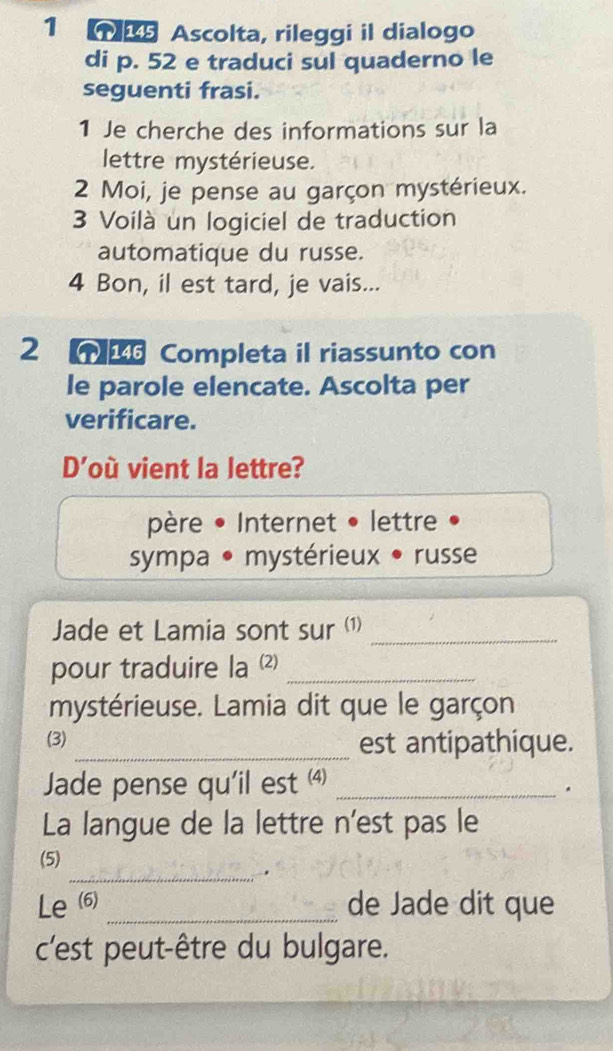 Ascolta, rileggi il dialogo 
di p. 52 e traduci sul quaderno le 
seguenti frasi. 
1 Je cherche des informations sur la 
lettre mystérieuse. 
2 Moi, je pense au garçon mystérieux. 
3 Voilà un logiciel de traduction 
automatique du russe. 
4 Bon, il est tard, je vais... 
2 Completa il riassunto con 
le parole elencate. Ascolta per 
verificare. 
D'où vient la lettre? 
père • Internet • lettre 
sympa • mystérieux • russe 
Jade et Lamia sont sur (1)_ 
pour traduire la (⑵)_ 
mystérieuse. Lamia dit que le garçon 
(3) _est antipathique. 
Jade pense qu'il est (4)_ 
. 
La langue de la lettre n'est pas le 
(5) 
_. 
Le (6) _de Jade dit que 
c'est peut-être du bulgare.