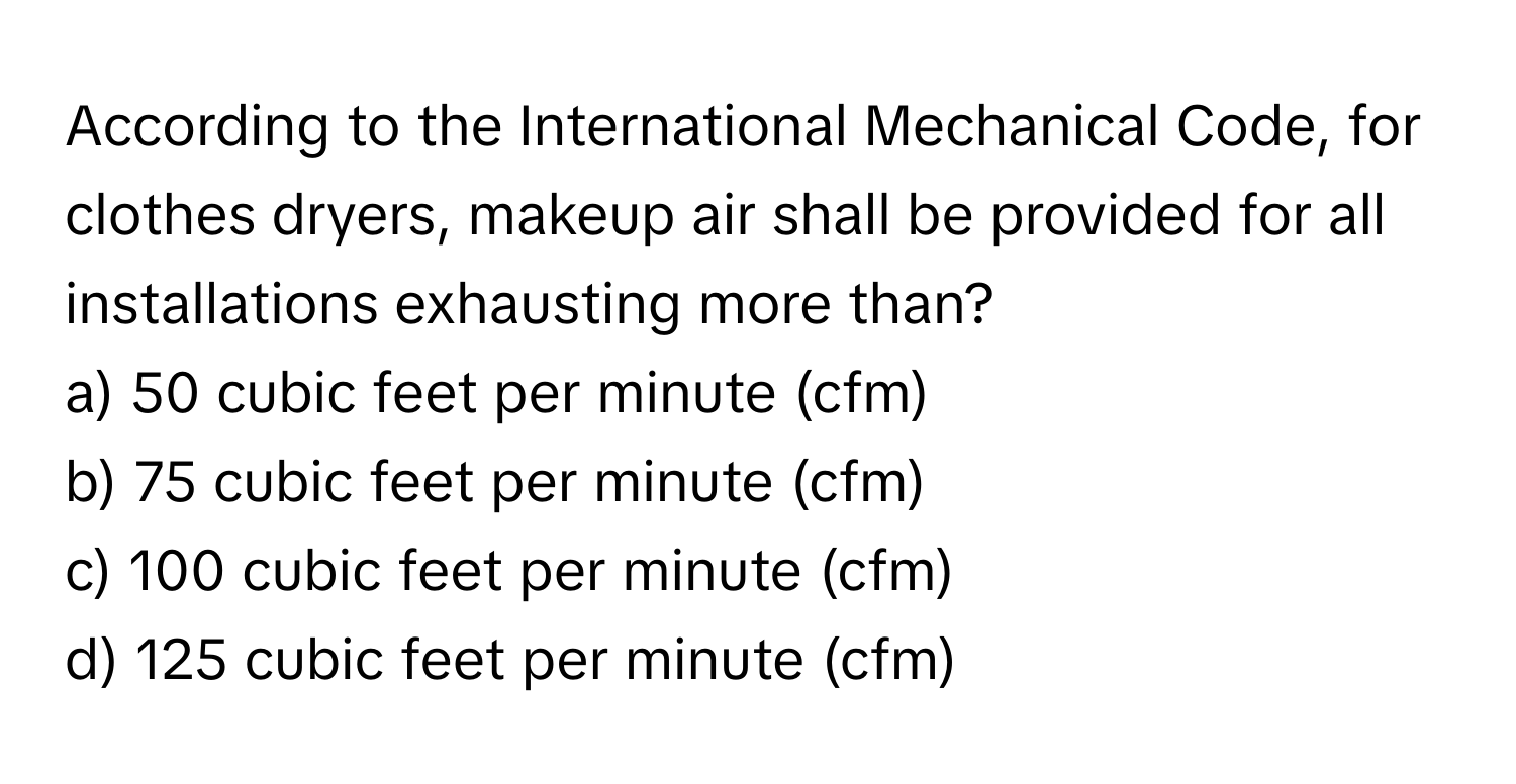 According to the International Mechanical Code, for clothes dryers, makeup air shall be provided for all installations exhausting more than?

a) 50 cubic feet per minute (cfm) 
b) 75 cubic feet per minute (cfm) 
c) 100 cubic feet per minute (cfm) 
d) 125 cubic feet per minute (cfm)