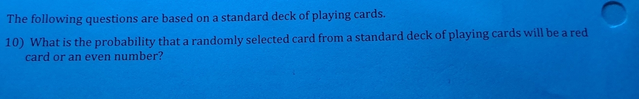 The following questions are based on a standard deck of playing cards. 
10) What is the probability that a randomly selected card from a standard deck of playing cards will be a red 
card or an even number?