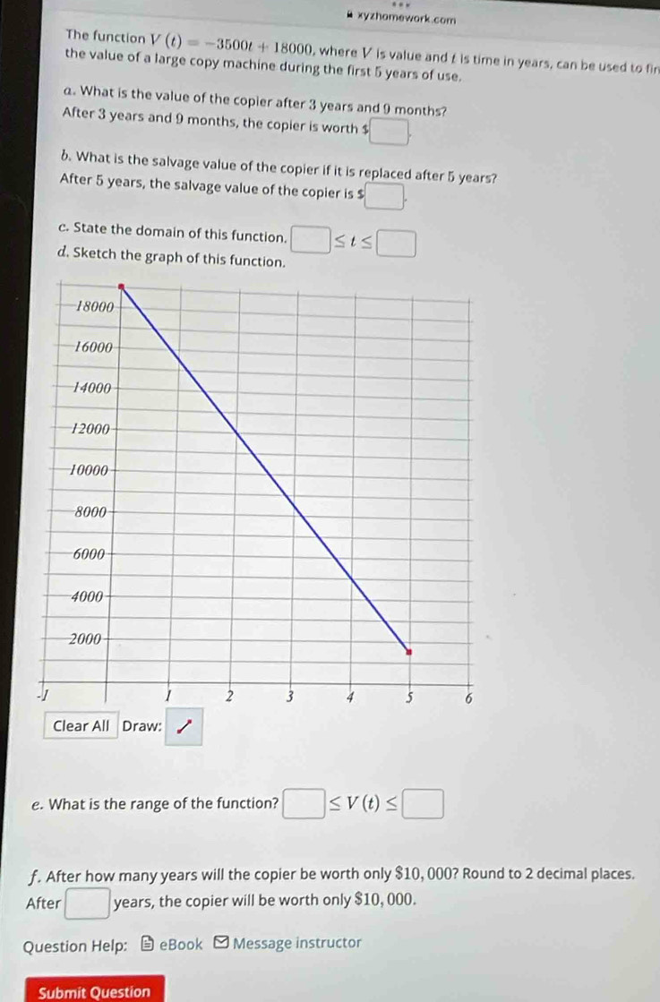 xyzhomework.com 
The function V(t)=-3500t+18000 , where V is value and is time in years, can be used to fin 
the value of a large copy machine during the first 5 years of use. 
a. What is the value of the copier after 3 years and 9 months? 
After 3 years and 9 months, the copier is worth $ □. 
6. What is the salvage value of the copier if it is replaced after 5 years? 
After 5 years, the salvage value of the copier is $ □. 
c. State the domain of this function. □ ≤ t≤ □
d. Sketch the graph of this function. 
Clear All Draw: 
e. What is the range of the function? □ ≤ V(t)≤ □
f. After how many years will the copier be worth only $10, 000? Round to 2 decimal places. 
After □ : years, the copier will be worth only $10, 000. 
Question Help: eBook Message instructor 
Submit Question