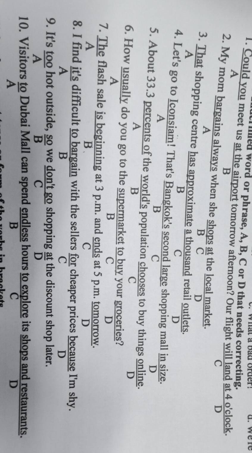 What a bad order. a. were
illed word or phrase, A, B, C or D that needs correcting.
1. Could you meet us at the airport tomorrow afternoon? Our flight will land at 4 o'clock.
A
B
C
D
2. My mom bargains always when she shops at the local market.
A
B C D
3. That shopping centre has approximate a thousand retail outlets.
A
B
C
D
4. Let's go to Iconsiam! That's Bangkok's second large shopping mall in size.
A
B
C
D
5. About 33.3 percents of the world's population chooses to buy things online.
A
B
C
D
6. How usually do you go to the supermarket to buy your groceries?
A
B
C
D
7. The flash sale is beginning at 3 p.m. and ends at 5 p.m. tomorrow.
A
B.
C
D
8. I find it's difficult to bargain with the sellers for cheaper prices because I'm shy.
A
B
C
D
9. It's too hot outside, so we don't go shopping  at/D  the discount shop later.
A
 so/B 
C
10. Visitors to Dubai Mall can spend endless hours to explore its shops and restaurants.
A
B
C
D