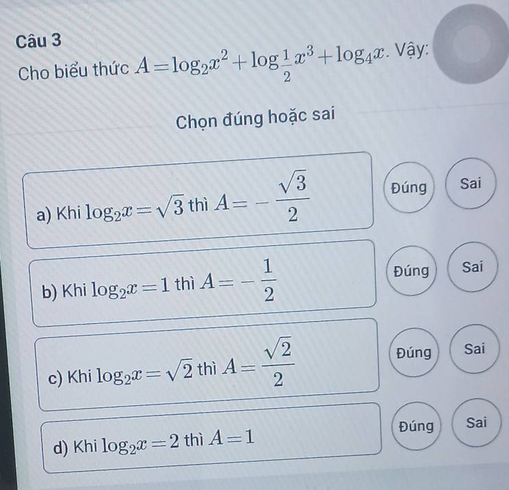 Cho biểu thức A=log _2x^2+log  1/2 x^3+log _4x. Vậy:
Chọn đúng hoặc sai
a) Khi log _2x=sqrt(3) thì A=- sqrt(3)/2 
Đúng Sai
b) Khi log _2x=1 thì A=- 1/2 
Đúng Sai
11
c) Khi log _2x=sqrt(2)t thl A= sqrt(2)/2 
Đúng Sai
Đúng Sai
d) Khi log _2x=2 thì A=1