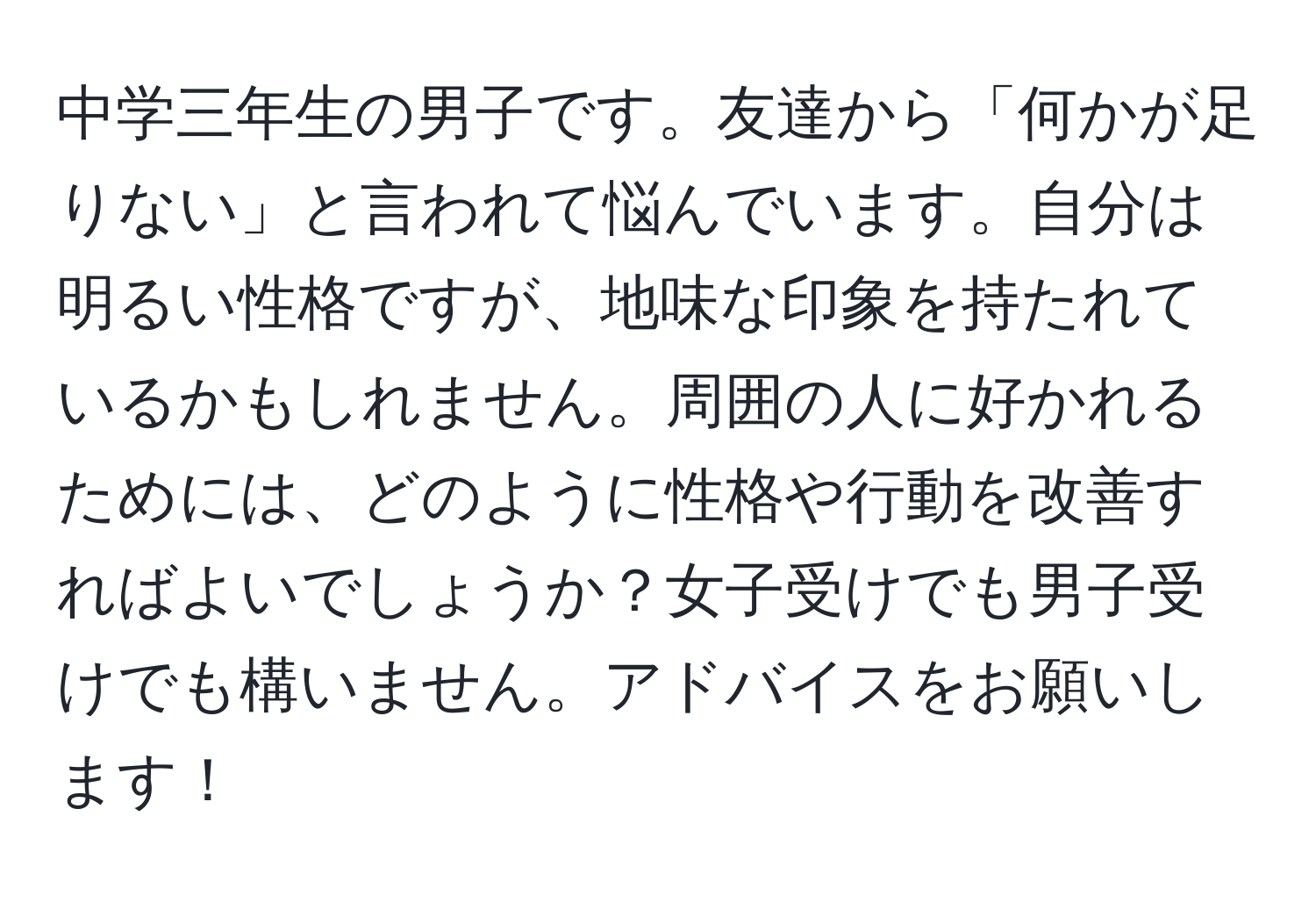 中学三年生の男子です。友達から「何かが足りない」と言われて悩んでいます。自分は明るい性格ですが、地味な印象を持たれているかもしれません。周囲の人に好かれるためには、どのように性格や行動を改善すればよいでしょうか？女子受けでも男子受けでも構いません。アドバイスをお願いします！