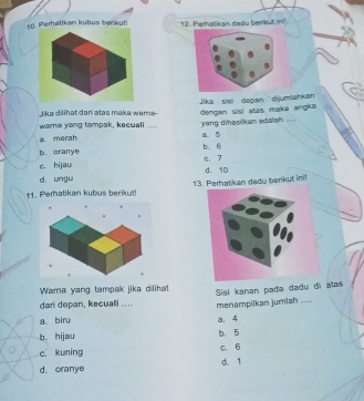 Perhalikan kubus beckut! 12. Perhatikan dadu berikut ini!
i ka dilihat dari atas maka wama . Jika sisi depan dijumlahkan dengan sisi atas makä angka
wama yang tampak, kecuali .... a. 5
a merah yang dihasilkan adalah ....
b. oranye b. 6
c. 7
c. hijau
d. ungu d. 10
11. Perhatikan kubus berikut! 13. Perhatikan dady berikut ini!
Wara yang tampak jika dilihat Sisi kanan pada dadu di atas
dari depan, kecuali .... menampilkan jumiah ....
a. biru a. 4
b. hijau b. 5
c. 6
c. kuning
d. oranye d. 1