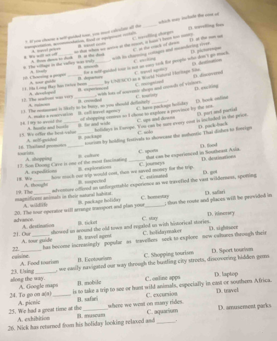 If you choose a seff-guided tour, you must calculate all the which may include the cost of
C. travelling charges
tramportation, accommodation, food or equipeent vintals. _D. travelling fees
C. at the crack of dawn D. at the sun set
B. navel costs
#. We will set off A. travel prices so that when we wrive at the resort, it hain't been too sonny.
, with its charming cottages and meandering river.
C. exciting D. picturesque
A. from down to dusk D. at the dask
D. destination
10. Choosing a proper A. lively for a self-guided tour is not an easy task for people who don't go much.
9. The village in the valley was truly B. unooth_
D. discovered
A. tour guide B. departure C. travel agency
11. Ha Long Bay has twice been by UNESCO as a World Natural Heritage Sise.
C. touristy D. exciting
12. The seafront was very A. developed B. experienced C. recognized
A. rainous B. crowded , with lots of souvenir shops and crowds of visitors.
13. The restaurant is likely to be busy, so you should definitely _. D. book online
A. make a reservation B. call travel agency C. have package holiday
D. part and partial
14. I try to avoid the of shopping centres so I chose to explore a province by the sea.
A. hustle and bustle B. far and wide C. ups and downs
15. We offer the best-value _holidays in Europe. You can be sure every cost is included in the price.
A. self-guided B. package C. solo D. pack-back
tourism by holding festivals to showcase the authentic Thai dishes to foreign
16. Thailand promotes
tourists B. calture
C. sports
17. Son Doong Cave is one of the most fascinating _that can be experienced in Southeast Asia. D. food
A. shopping
A. expeditions B. explorations C. journeys D. destinations
18. We how much our trip would cost, then we saved money for the trip. D. got
A. thought B. suspected C. estimated
19. The _adventure offered an unforgettable experience as we travelled the vast wilderness, spotting
magnificent animals in their natural habitat.
A. wildlife B. package holiday C. homestay D. safari
20. The tour operator will arrange transport and plan your_ ; thus the route and places will be provided in
C. stay
A. destination D. itinerary
advance. B. ticket
21. Our showed us around the old town and regaled us with historical stories.
A. tour guide B. travel agent C. holidaymaker D. sightseer
22._ _has become increasingly popular as travellers seek to explore new cultures through their
A. Food tourism C. Shopping tourism D. Sport tourism
cuisine. B. Ecotourism
23. Using , we easily navigated our way through the bustling city streets, discovering hidden gems
along the way. C. online apps D. laptop
A. Google maps B. mobile
24. To go on a(n) _is to take a trip to see or hunt wild animals, especially in east or southern Africa.
A. picnic B. safari C. excursion D. travel
25. We had a great time at the _where we went on many rides.
A. exhibition B. muscum C. aquarium D. amusement parks
26. Nick has returned from his holiday looking relaxed and_ .