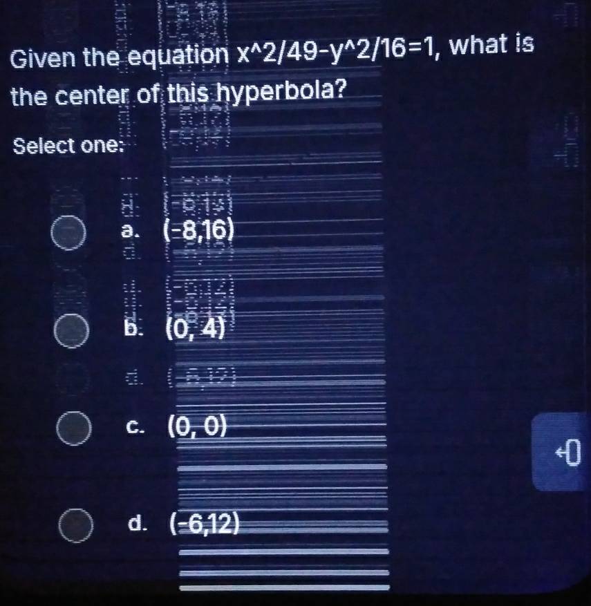 Given the equation x^(wedge)2/49-y^(wedge)2/16=1 , what is
the center of this hyperbola?
Select one:
8: (-9.1=
a. (-8,16)
6. (0,4)
d. (-6,17
C. (0,0)
d. (-6,12) _
_