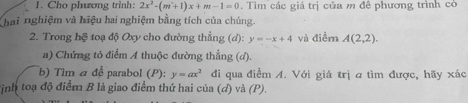 Cho phưrơng trình: 2x^2-(m+1)x+m-1=0. Tìm các giá trị của m để phương trình có 
hai nghiệm và hiệu hai nghiệm bằng tích của chúng. 
2. Trong hệ toạ độ Oxy cho đường thẳng (d): y=-x+4 và điểm A(2,2). 
a) Chứng tỏ điểm A thuộc đường thẳng (d). 
b) Tìm α để parabol (P): y=ax^2 đi qua điểm A. Với giá trị a tìm được, hãy xác 
định toạ độ điểm B là giao điểm thứ hai của (d) và (P).