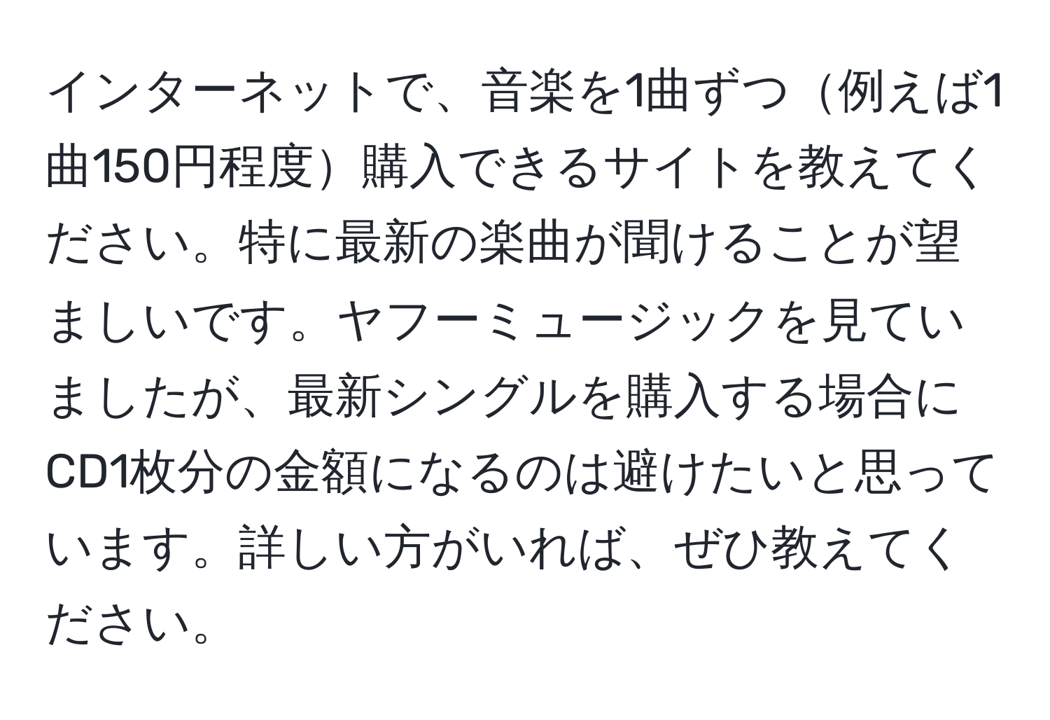 インターネットで、音楽を1曲ずつ例えば1曲150円程度購入できるサイトを教えてください。特に最新の楽曲が聞けることが望ましいです。ヤフーミュージックを見ていましたが、最新シングルを購入する場合にCD1枚分の金額になるのは避けたいと思っています。詳しい方がいれば、ぜひ教えてください。