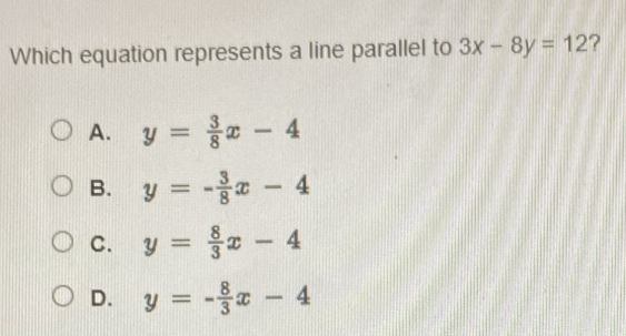 Which equation represents a line parallel to 3x-8y=12 ?
A. y= 3/8 x-4
B. y=- 3/8 x-4
C. y= 8/3 x-4
D. y=- 8/3 x-4