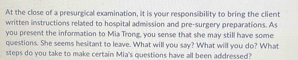 At the close of a presurgical examination, it is your responsibility to bring the client 
written instructions related to hospital admission and pre-surgery preparations. As 
you present the information to Mia Trong, you sense that she may still have some 
questions. She seems hesitant to leave. What will you say? What will you do? What 
steps do you take to make certain Mia's questions have all been addressed?