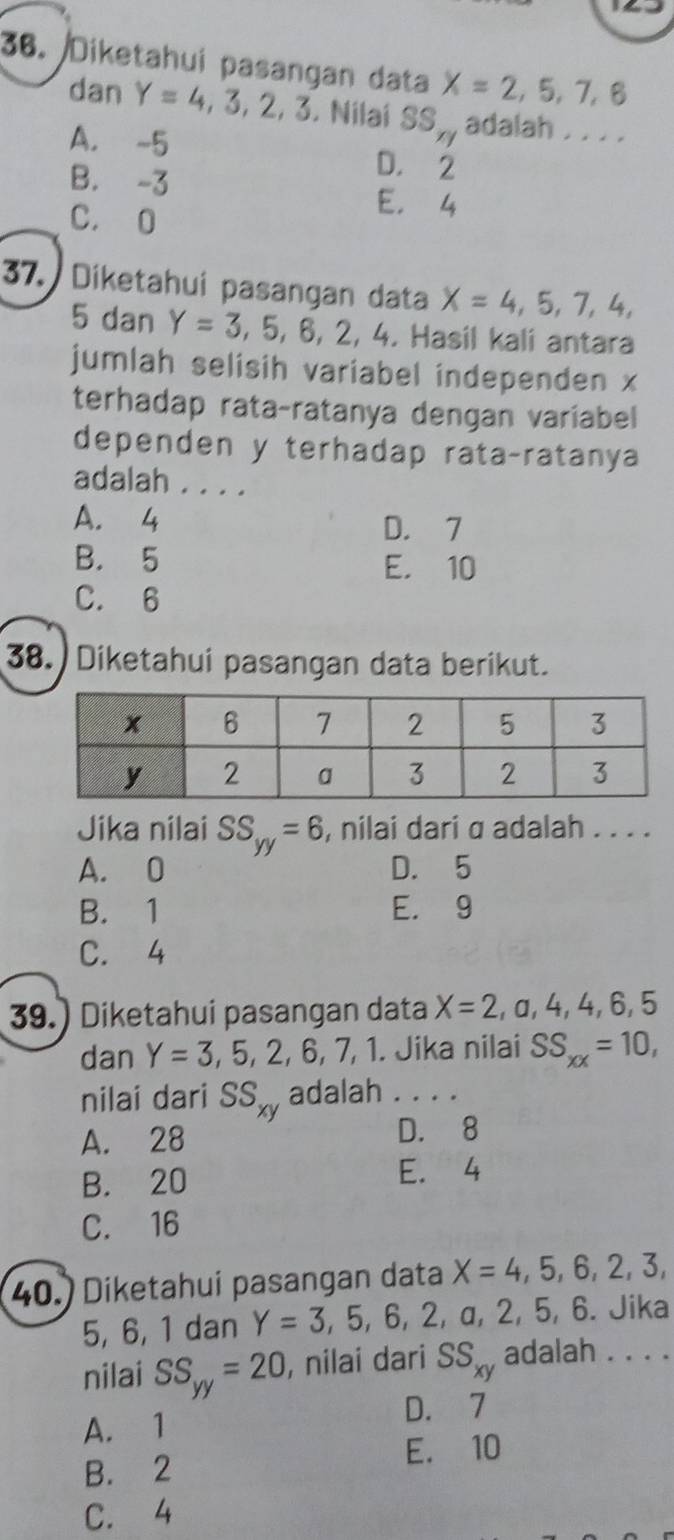 Diketahui pasangan data X=2,5,7,6
dan Y=4,3,2,3. Nilai SS_ry adalah . . . .
A. -5 D. 2
B. -3
C. O
E， 4
37. Diketahui pasangan data X=4,5,7,4,
5 dan Y=3,5,6,2,4. . Hasil kalí antara
jumlah selisih variabel independen x
terhadap rata-ratanya dengan variabel
dependen y terhadap rata-ratanya
adalah . . . .
A. 4 D. 7
B. 5 E. 10
C. 6
38. Diketahui pasangan data berikut.
Jika nilai SS_yy=6 , nilai dari α adalah . . . .
A. 0 D. 5
B. 1 E. 9
C. 4
39.) Diketahui pasangan data X=2,a,4,4,6,5
dan Y=3,5,2,6,7,1. . Jika nilai SS_xx=10, 
nilai dari SS_xy adalah . . . .
A. 28 D. 8
B. 20 E. 4
C. 16
(40.) Diketahui pasangan data X=4,5,6,2,3,
5, 6, 1 dan Y=3,5,6,2,a a, 2, 5, 6. Jika
nilai SS_yy=20 , nilai dari SS_xy adalah . . . .
D. 7
A. 1
B. 2 E. 10
C. 4