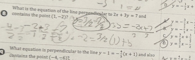 D y=- 1/2 x+
What is the equation of the line perpendicular to 2x+3y=7 and
S contains the point (1,-2) ?
A y=- 3/2 x-
B. y=- 2/3 x-
C y= 3/2 x+ 1/2 
D. y= 3/2 x- 7/2 
What equation is perpendicular to the line
contains the point (-4,-6)? y-1=- 4/3 (x+1) and also A y=frac 4x-frac 2