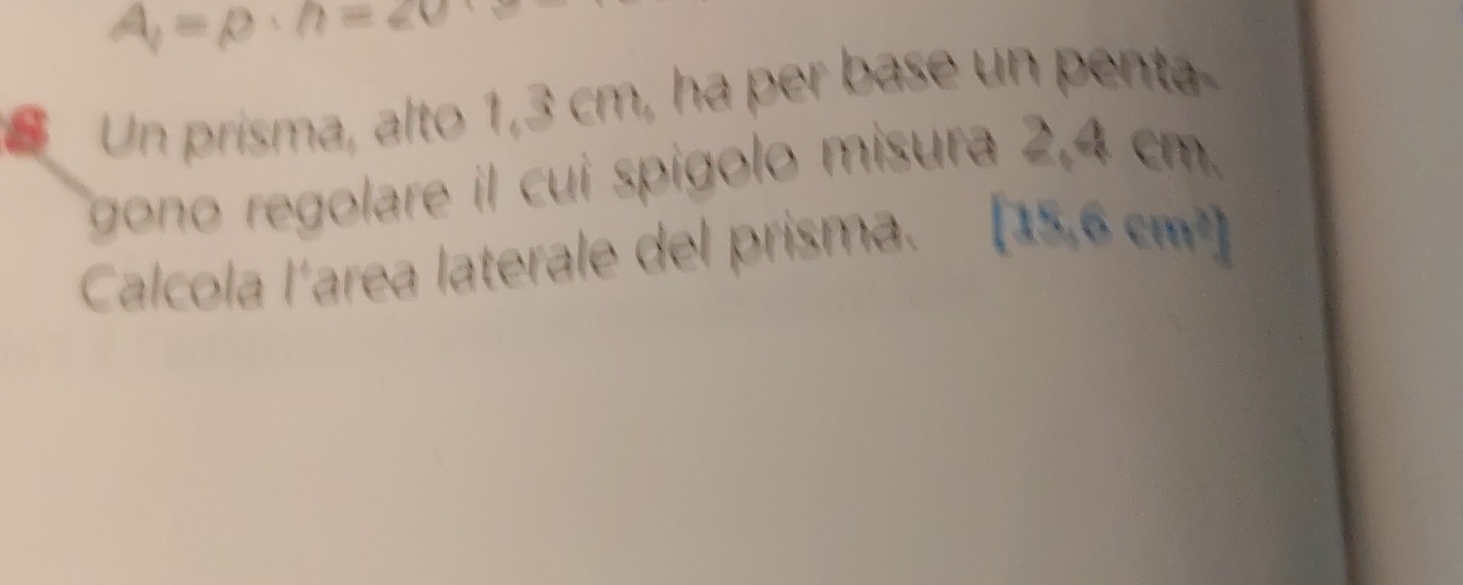 A_1=rho · h=20
Un prisma, alto 1,3 cm, ha per base un penta 
gono regolare il cui spígolo misura 2,4 cm. 
Calcola l´area laterale del prisma. [18,6cm^2]