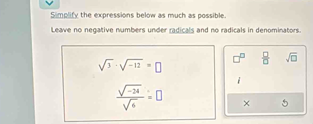 Simplify the expressions below as much as possible. 
Leave no negative numbers under radicals and no radicals in denominators.
sqrt(3)· sqrt(-12)=□
□^(□)  □ /□   sqrt(□ )
 (sqrt(-24))/sqrt(6) =□
×