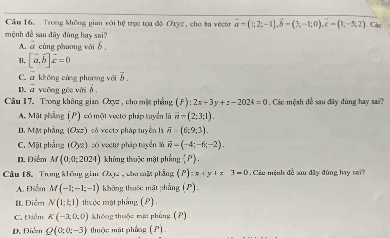 Trong không gian với hệ trục tọa độ Oxyz , cho ba véctơ vector a=(1;2;-1), vector b=(3;-1;0), vector c=(1;-5;2). Các
mệnh đề sau đây đúng hay sai?
A. vector a cùng phương với vector b.
B. [vector a, vector b]vector c=0
C. vector a không cùng phương với vector b.
D. vector a vuông góc với vector b. 
Câu 17. Trong không gian Oxyz , cho mặt phẳng (P):2x+3y+z-2024=0. Các mệnh đề sau đây đúng hay sai?
A. Mặt phẳng (P) có một vectơ pháp tuyến là vector n=(2;3;1).
B. Mặt phẳng (Oxz) có vectơ pháp tuyển là vector n=(6;9;3).
C. Mặt phẳng (Oyz) có vectơ pháp tuyển là vector n=(-4;-6;-2).
D. Điểm M(0;0;2024) không thuộc mặt phẳng (P).
Câu 18. Trong không gian Oxyz , cho mặt phẳng (P): x+y+z-3=0. Các mệnh đề sau đây đúng hay sai?
A. Điểm M(-1;-1;-1) không thuộc mặt phẳng (P).
B. Điểm N(1;1;1) thuộc mặt phẳng (P).
C. Điểm K(-3;0;0) không thuộc mặt phẳng (P).
D. Điểm Q(0;0;-3) thuộc mặt phẳng (P).