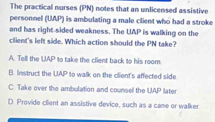 The practical nurses (PN) notes that an unlicensed assistive
personnel (UAP) is ambulating a male client who had a stroke
and has right-sided weakness. The UAP is walking on the
client's left side. Which action should the PN take?
A Tell the UAP to take the client back to his room.
B. Instruct the UAP to walk on the client's affected side.
C Take over the ambulation and counsel the UAP later
D. Provide client an assistive device, such as a cane or walker