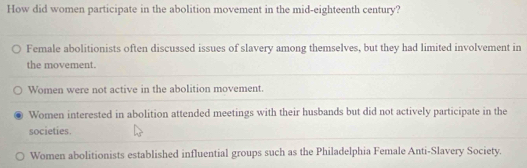 How did women participate in the abolition movement in the mid-eighteenth century?
Female abolitionists often discussed issues of slavery among themselves, but they had limited involvement in
the movement.
Women were not active in the abolition movement.
Women interested in abolition attended meetings with their husbands but did not actively participate in the
societies
Women abolitionists established influential groups such as the Philadelphia Female Anti-Slavery Society.