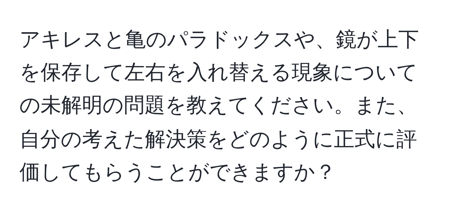 アキレスと亀のパラドックスや、鏡が上下を保存して左右を入れ替える現象についての未解明の問題を教えてください。また、自分の考えた解決策をどのように正式に評価してもらうことができますか？